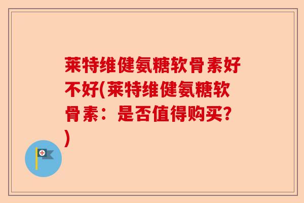 莱特维健氨糖软骨素好不好(莱特维健氨糖软骨素：是否值得购买？)