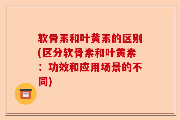 软骨素和叶黄素的区别(区分软骨素和叶黄素：功效和应用场景的不同)