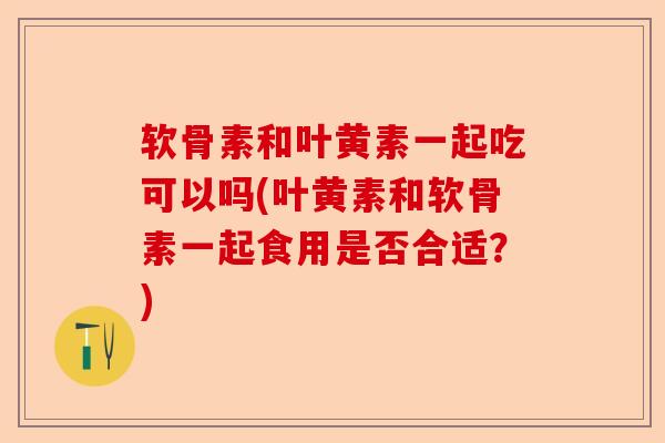 软骨素和叶黄素一起吃可以吗(叶黄素和软骨素一起食用是否合适？)