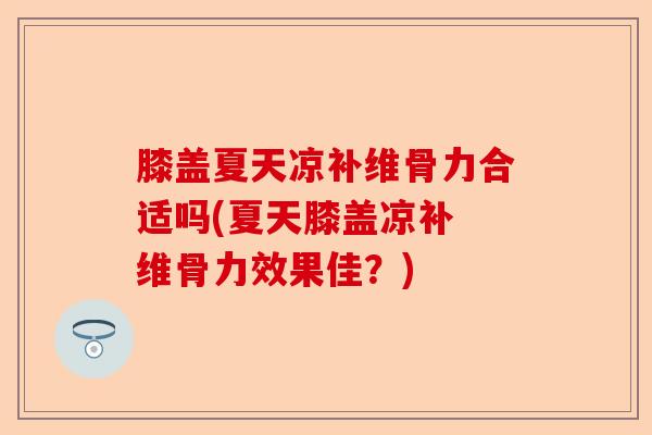 膝盖夏天凉补维骨力合适吗(夏天膝盖凉补 维骨力效果佳？)