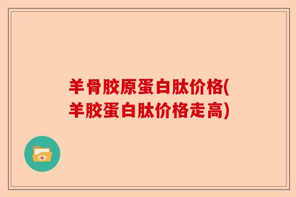 羊骨胶原蛋白肽价格(羊胶蛋白肽价格走高)
