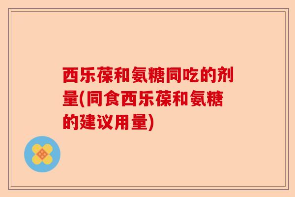 西乐葆和氨糖同吃的剂量(同食西乐葆和氨糖的建议用量) 西乐葆和氨糖同吃的剂量(同食西乐葆和氨糖的建议用量)