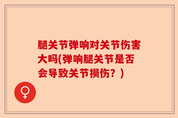 腿关节弹响对关节伤害大吗(弹响腿关节是否会导致关节损伤?) 腿关节弹响对关节伤害大吗(弹响腿关节是否会导致关节损伤?)