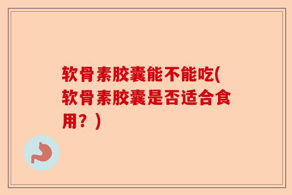 软骨素胶囊能不能吃(软骨素胶囊是否适合食用？)