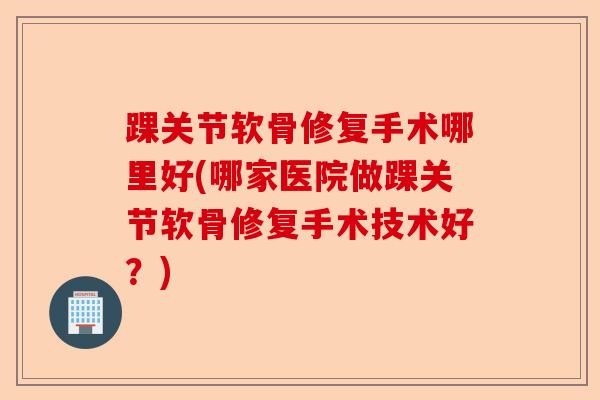 踝关节软骨修复手术哪里好(哪家医院做踝关节软骨修复手术技术好？)