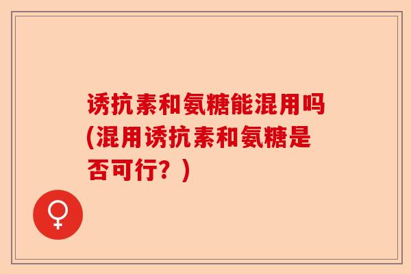 诱抗素和氨糖能混用吗(混用诱抗素和氨糖是否可行?) 诱抗素和氨糖能混用吗(混用诱抗素和氨糖是否可行?)