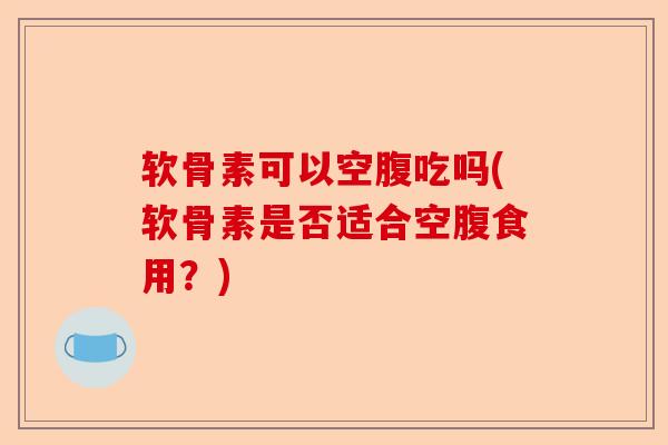 软骨素可以空腹吃吗(软骨素是否适合空腹食用？)