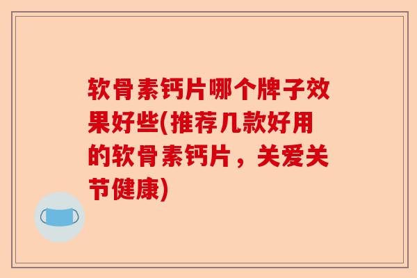 软骨素钙片哪个牌子效果好些(推荐几款好用的软骨素钙片，关爱关节健康)