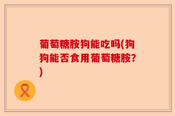 葡萄糖胺狗能吃吗(狗狗能否食用葡萄糖胺？)