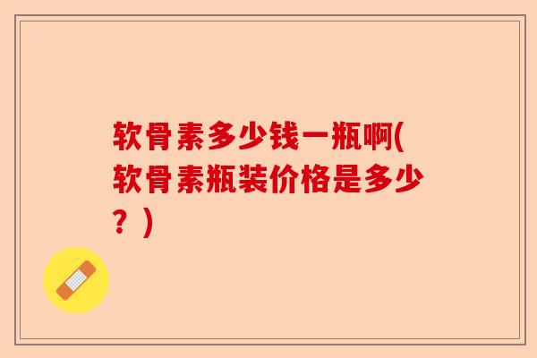 软骨素多少钱一瓶啊(软骨素瓶装价格是多少？)
