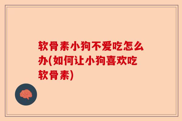 软骨素小狗不爱吃怎么办(如何让小狗喜欢吃软骨素)
