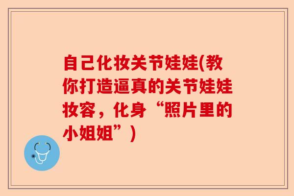 自己化妆关节娃娃(教你打造逼真的关节娃娃妆容，化身“照片里的小姐姐”)