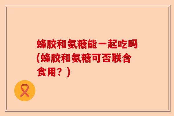 蜂胶和氨糖能一起吃吗(蜂胶和氨糖可否联合食用？)