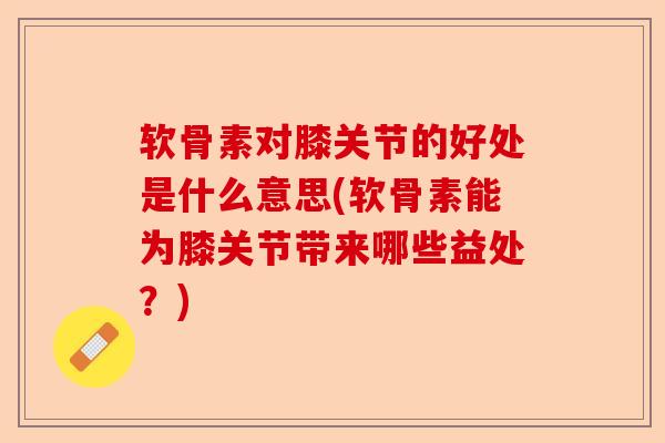 软骨素对膝关节的好处是什么意思(软骨素能为膝关节带来哪些益处？)