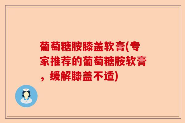 葡萄糖胺膝盖软膏(专家推荐的葡萄糖胺软膏，缓解膝盖不适)