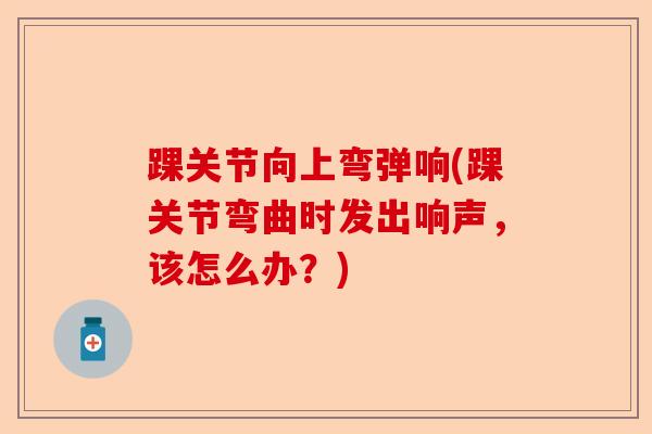 踝关节向上弯弹响(踝关节弯曲时发出响声，该怎么办？)