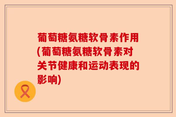 葡萄糖氨糖软骨素作用(葡萄糖氨糖软骨素对关节健康和运动表现的影响)