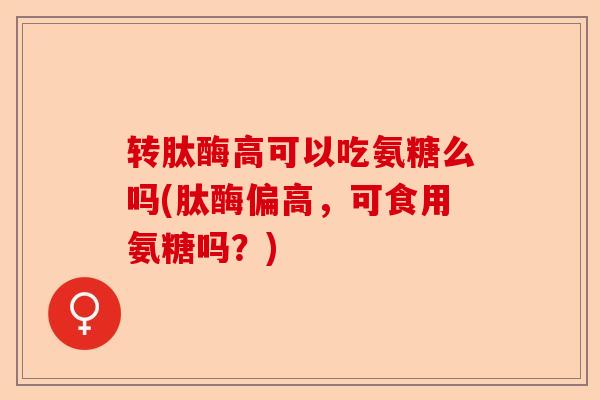 转肽酶高可以吃氨糖么吗(肽酶偏高，可食用氨糖吗？)