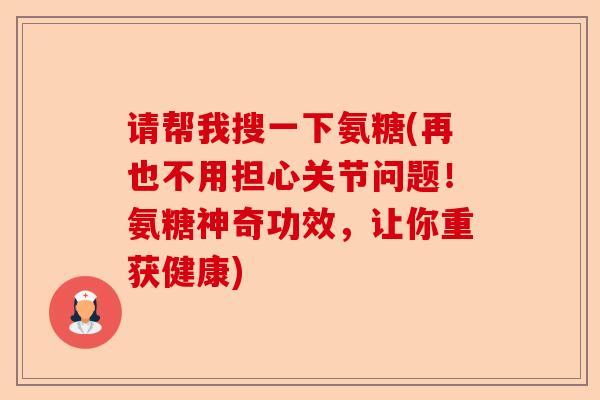 请帮我搜一下氨糖(再也不用担心关节问题！氨糖神奇功效，让你重获健康)