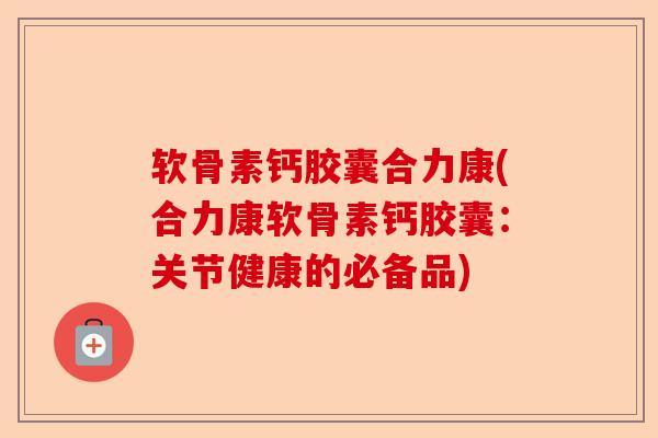 软骨素钙胶囊合力康(合力康软骨素钙胶囊：关节健康的必备品)
