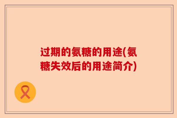 过期的氨糖的用途(氨糖失效后的用途简介)