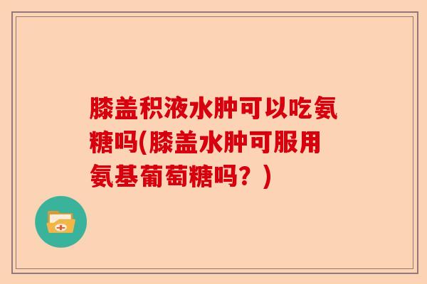 膝盖积液水肿可以吃氨糖吗(膝盖水肿可服用氨基葡萄糖吗?) 膝盖积液水肿可以吃氨糖吗(膝盖水肿可服用氨基葡萄糖吗?)