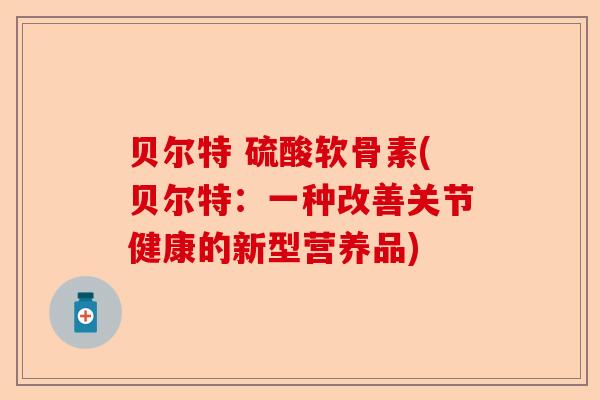 贝尔特 硫酸软骨素(贝尔特:一种改善关节健康的新型营养品) 贝尔特 硫酸软骨素(贝尔特:一种改善关节健康的新型营养品)