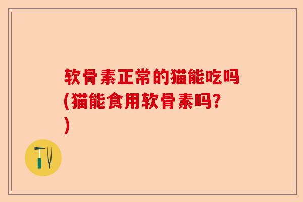 软骨素正常的猫能吃吗(猫能食用软骨素吗？)