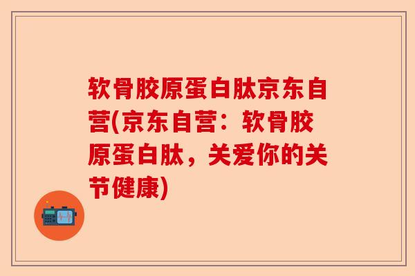 软骨胶原蛋白肽京东自营(京东自营：软骨胶原蛋白肽，关爱你的关节健康)