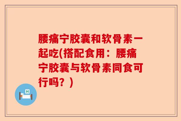 腰痛宁胶囊和软骨素一起吃(搭配食用:腰痛宁胶囊与软骨素同食可行吗?) 腰痛宁胶囊和软骨素一起吃(搭配食用:腰痛宁胶囊与软骨素同食可行吗?)