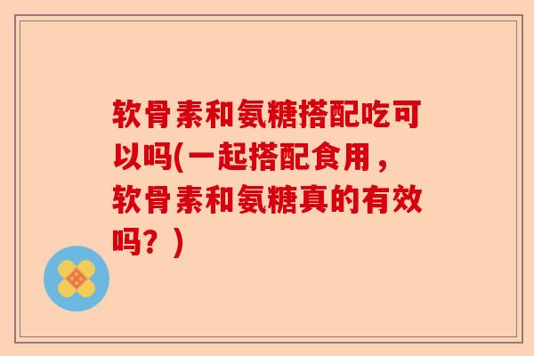 软骨素和氨糖搭配吃可以吗(一起搭配食用，软骨素和氨糖真的有效吗？)