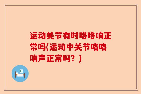 运动关节有时咯咯响正常吗(运动中关节咯咯响声正常吗？)
