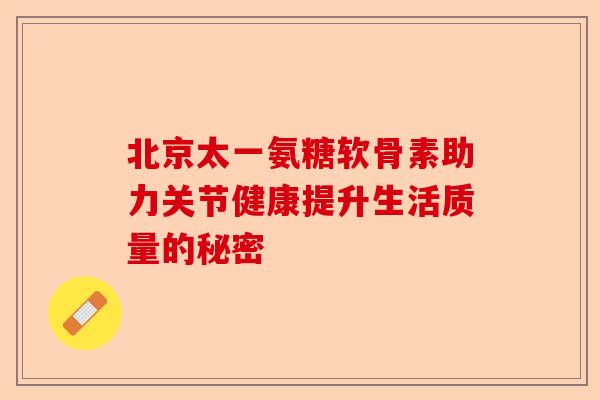 北京太一氨糖软骨素助力关节健康提升生活质量的秘密
