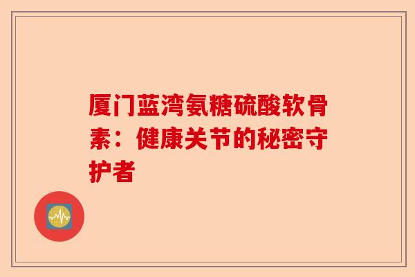 厦门蓝湾氨糖硫酸软骨素：健康关节的秘密守护者