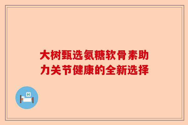 大树甄选氨糖软骨素助力关节健康的全新选择