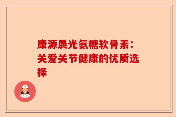 康源晨光氨糖软骨素：关爱关节健康的优质选择