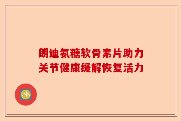 朗迪氨糖软骨素片助力关节健康缓解恢复活力