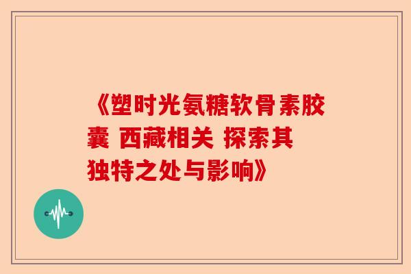 《塑时光氨糖软骨素胶囊 西藏相关 探索其独特之处与影响》