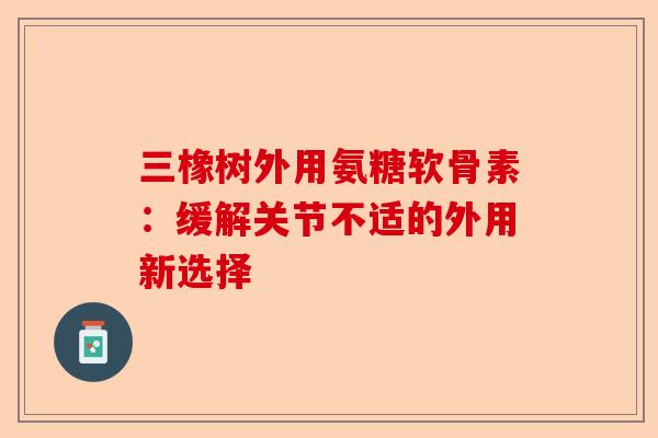 三橡树外用氨糖软骨素：缓解关节不适的外用新选择