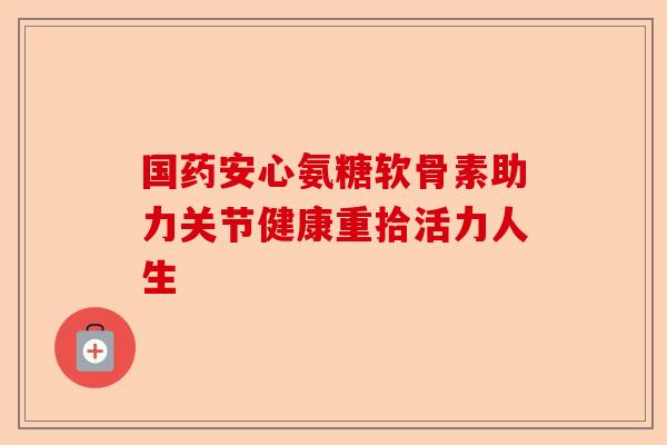 国药安心氨糖软骨素助力关节健康重拾活力人生