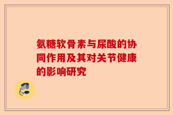 氨糖软骨素与尿酸的协同作用及其对关节健康的影响研究