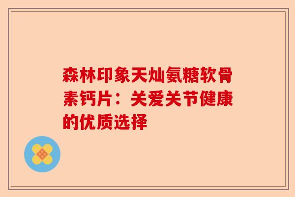 森林印象天灿氨糖软骨素钙片:关爱关节健康的优质选择 森林印象天灿氨糖软骨素钙片:关爱关节健康的优质选择