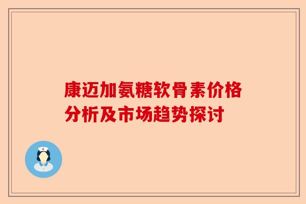康迈加氨糖软骨素价格分析及市场趋势探讨 康迈加氨糖软骨素价格分析及市场趋势探讨