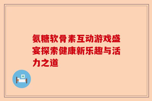 氨糖软骨素互动游戏盛宴探索健康新乐趣与活力之道
