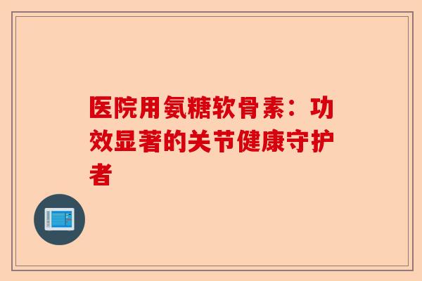 医院用氨糖软骨素：功效显著的关节健康守护者