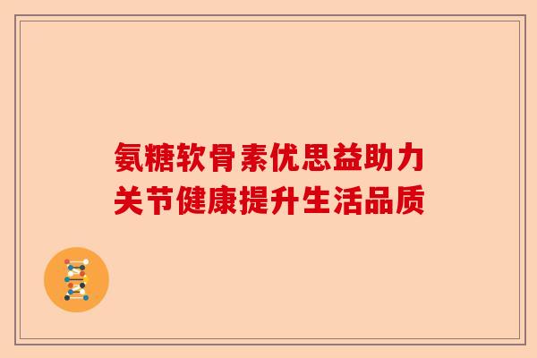 氨糖软骨素优思益助力关节健康提升生活品质