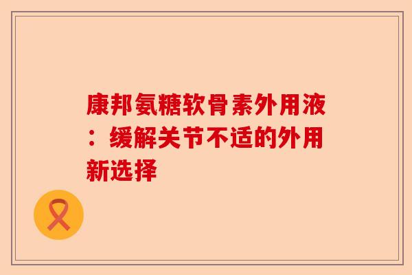 康邦氨糖软骨素外用液：缓解关节不适的外用新选择