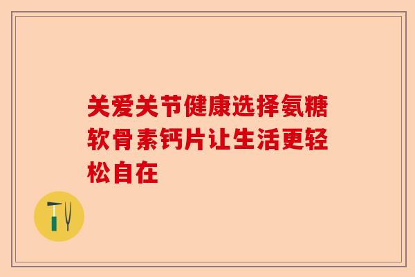 关爱关节健康选择氨糖软骨素钙片让生活更轻松自在