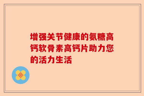 增强关节健康的氨糖高钙软骨素高钙片助力您的活力生活