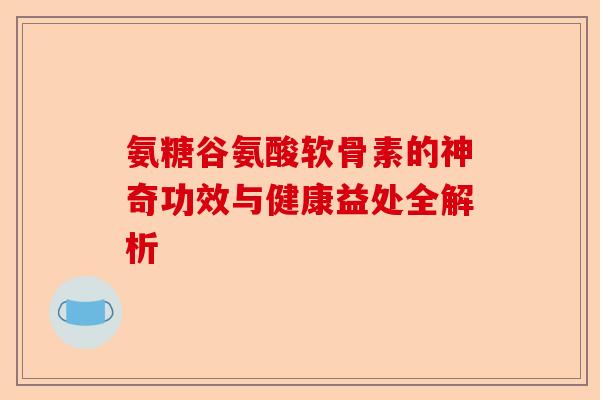 氨糖谷氨酸软骨素的神奇功效与健康益处全解析